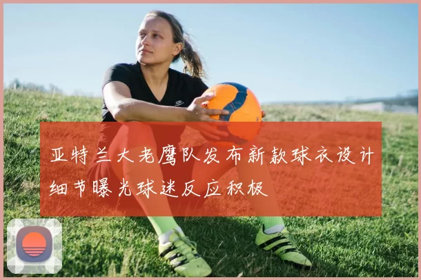 亚特兰大老鹰队发布新款球衣设计细节曝光球迷反应积极