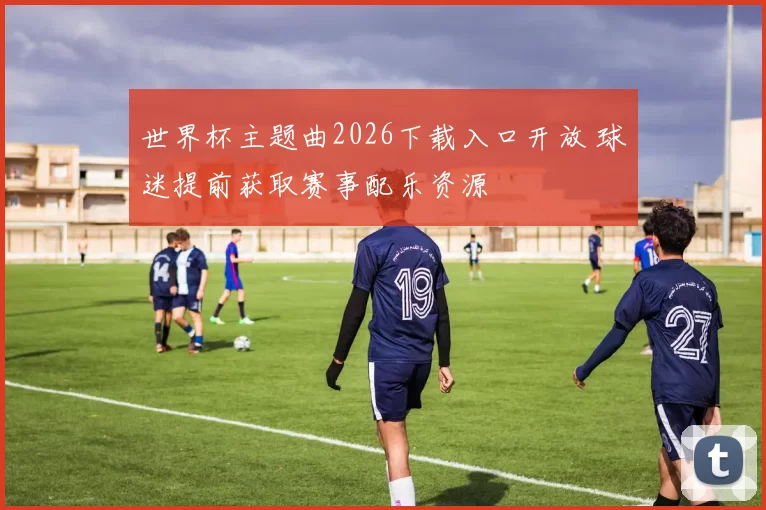 世界杯主题曲2026下载入口开放 球迷提前获取赛事配乐资源