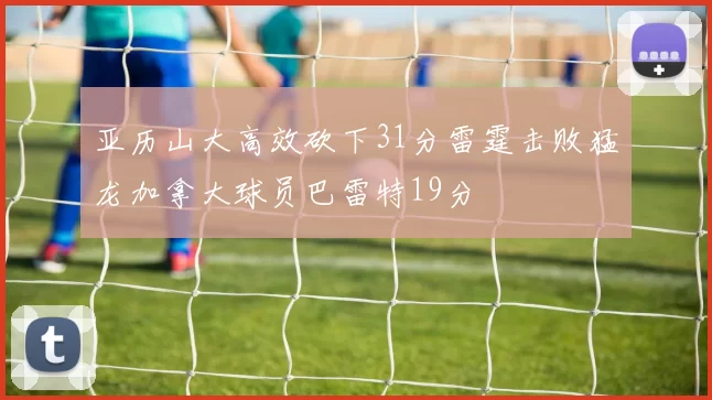 亚历山大高效砍下31分雷霆击败猛龙加拿大球员巴雷特19分