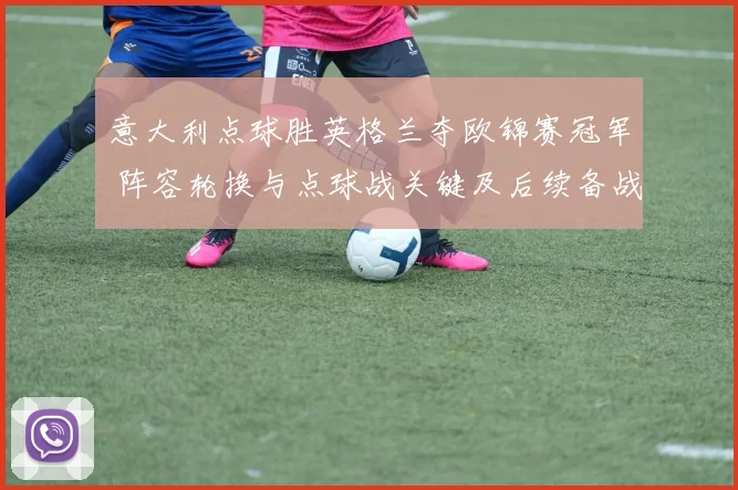 意大利点球胜英格兰夺欧锦赛冠军 阵容轮换与点球战关键及后续备战