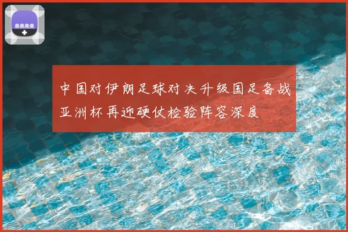 中国对伊朗足球对决升级国足备战亚洲杯再迎硬仗检验阵容深度
