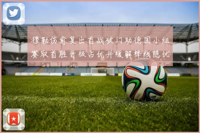 穆勒伤愈复出首战破门助德国小组赛取首胜晋级占优并缓解锋线隐忧