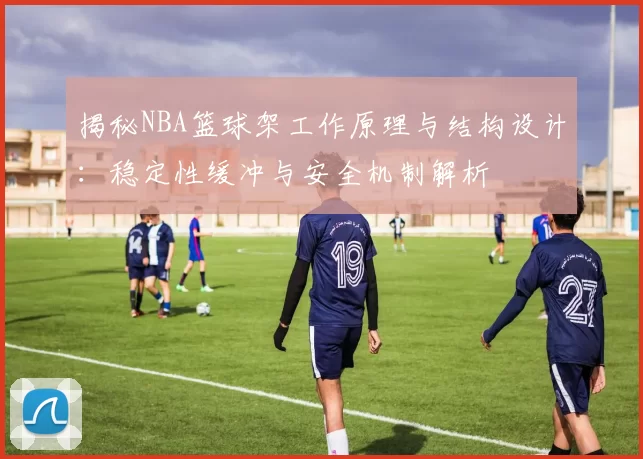 揭秘NBA篮球架工作原理与结构设计：稳定性缓冲与安全机制解析