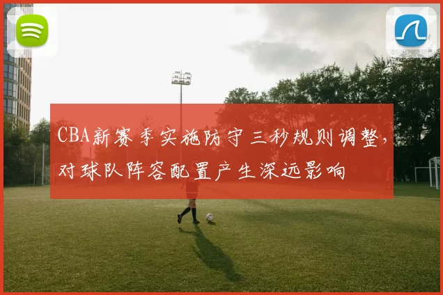 CBA新赛季实施防守三秒规则调整，对球队阵容配置产生深远影响