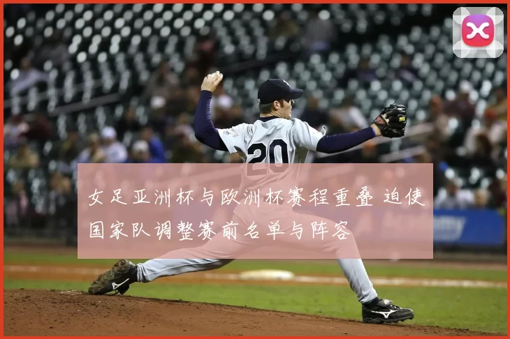 女足亚洲杯与欧洲杯赛程重叠 迫使国家队调整赛前名单与阵容