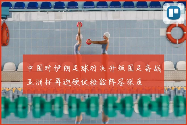 中国对伊朗足球对决升级国足备战亚洲杯再迎硬仗检验阵容深度