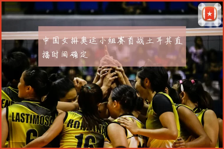中国女排奥运小组赛首战土耳其直播时间确定