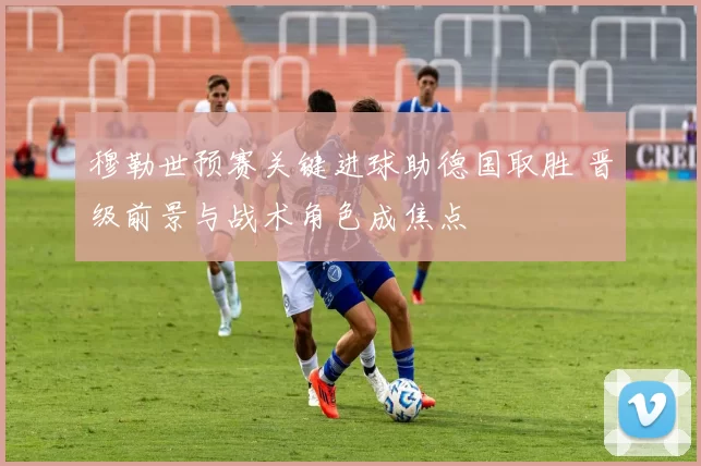 穆勒世预赛关键进球助德国取胜 晋级前景与战术角色成焦点