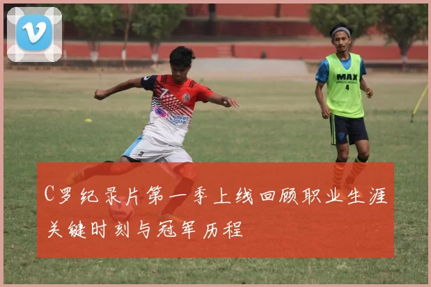 C罗纪录片第一季上线回顾职业生涯关键时刻与冠军历程