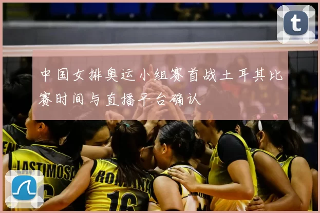 中国女排奥运小组赛首战土耳其比赛时间与直播平台确认