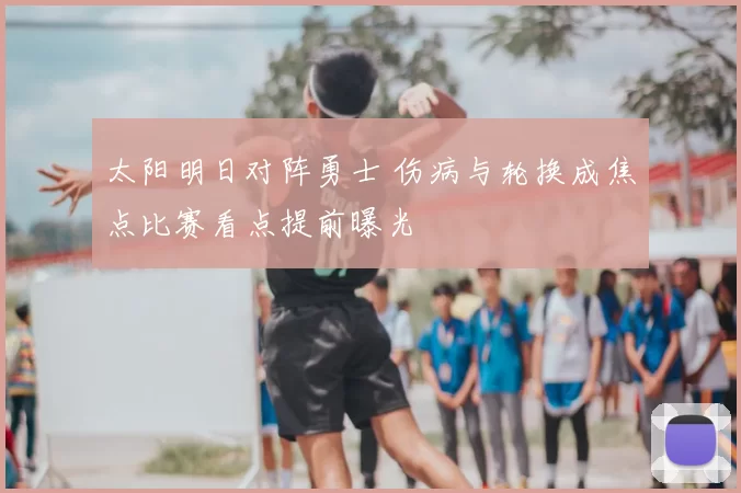 太阳明日对阵勇士 伤病与轮换成焦点比赛看点提前曝光