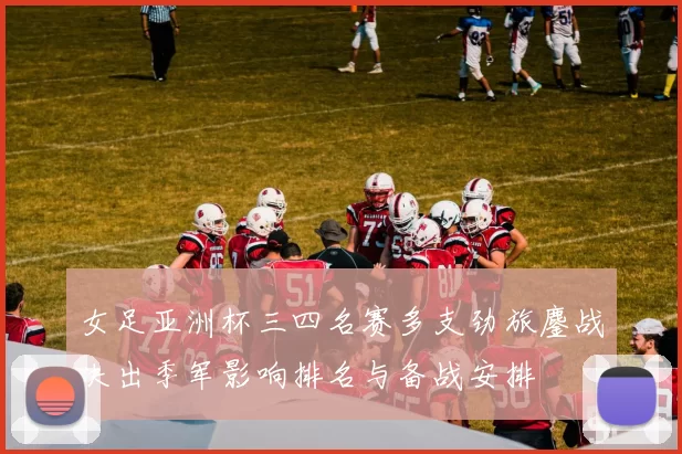 女足亚洲杯三四名赛多支劲旅鏖战决出季军影响排名与备战安排