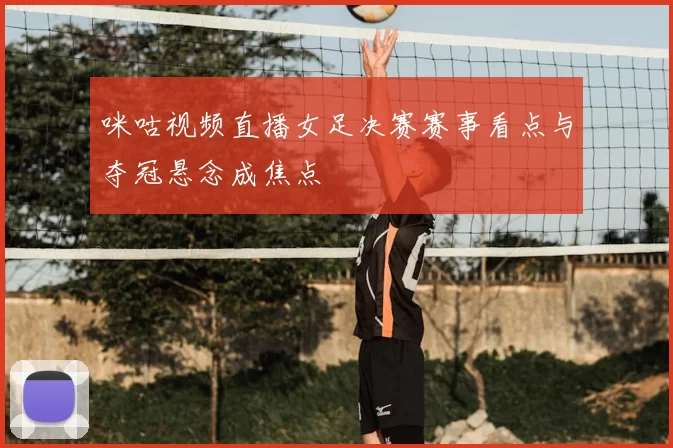 咪咕视频直播女足决赛赛事看点与夺冠悬念成焦点