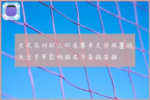 女足亚洲杯三四名赛多支劲旅鏖战决出季军影响排名与备战安排