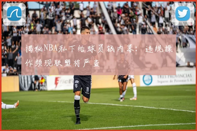 揭秘NBA私下给球员钱内幕：违规操作频现联盟将严查