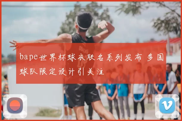bape世界杯球衣联名系列发布 多国球队限定设计引关注