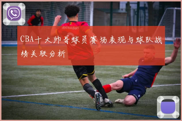 CBA十大帅哥球员赛场表现与球队战绩关联分析