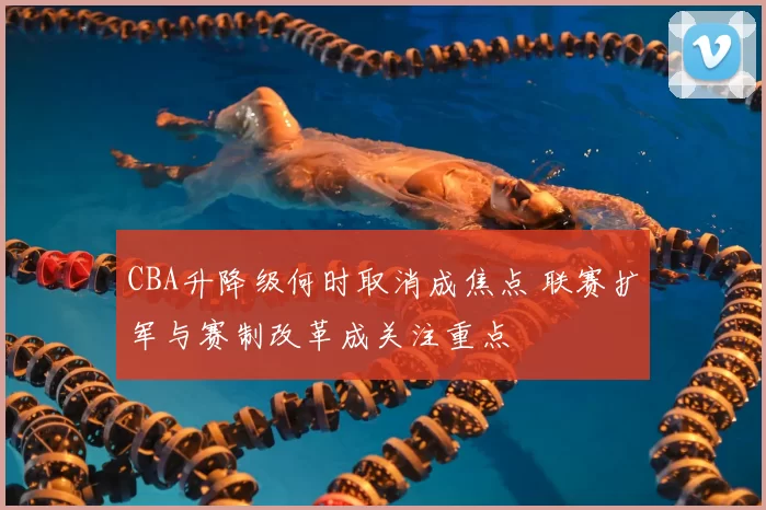 CBA升降级何时取消成焦点 联赛扩军与赛制改革成关注重点