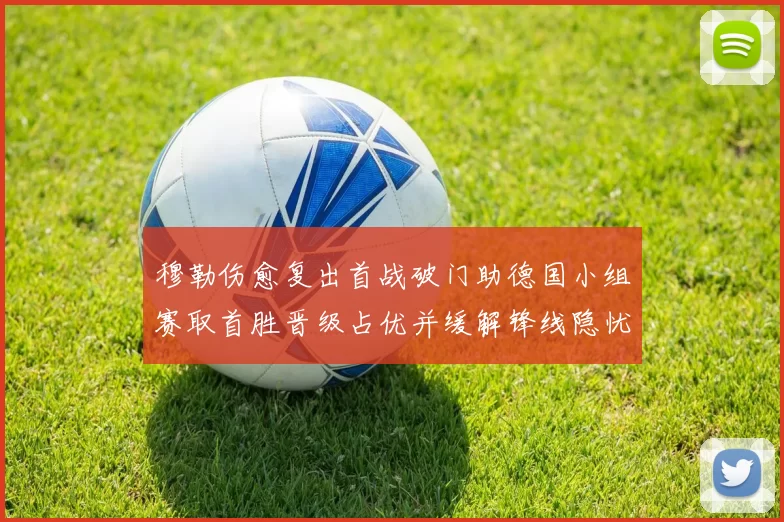 穆勒伤愈复出首战破门助德国小组赛取首胜晋级占优并缓解锋线隐忧