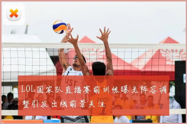 LOL国家队直播赛前训练曝光阵容调整引发出线前景关注