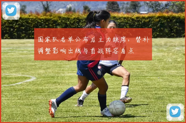 国家队名单公布后主力缺席,替补调整影响出线与首战阵容看点