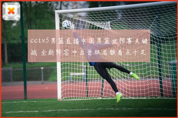 cctv5男篮直播中国男篮世预赛关键战 全新阵容冲击晋级名额看点十足