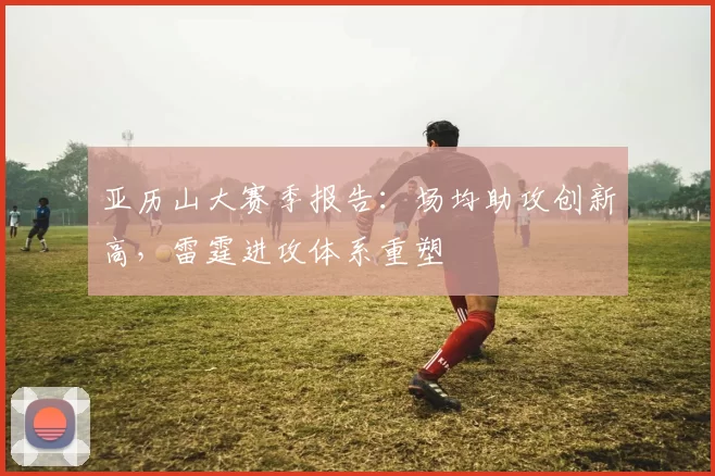 亚历山大赛季报告：场均助攻创新高，雷霆进攻体系重塑