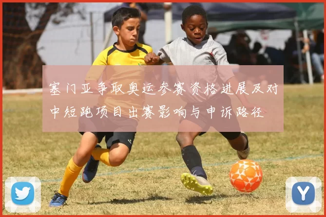 塞门亚争取奥运参赛资格进展及对中短跑项目出赛影响与申诉路径