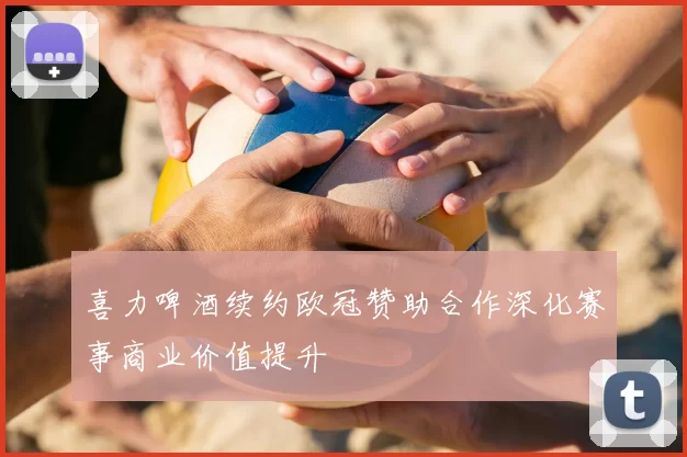 喜力啤酒续约欧冠赞助合作深化赛事商业价值提升