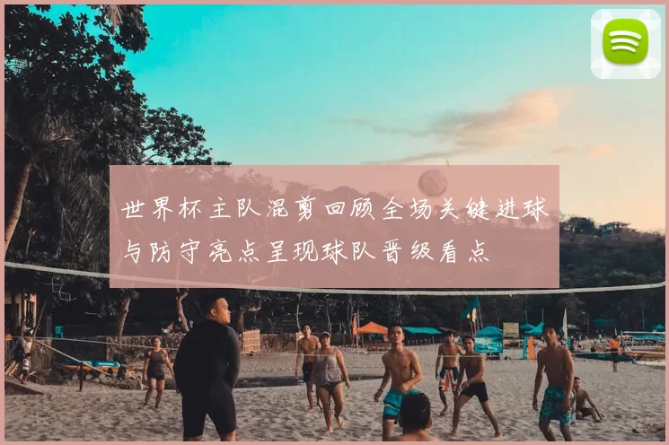 世界杯主队混剪回顾全场关键进球与防守亮点呈现球队晋级看点