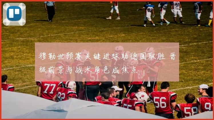 穆勒世预赛关键进球助德国取胜 晋级前景与战术角色成焦点