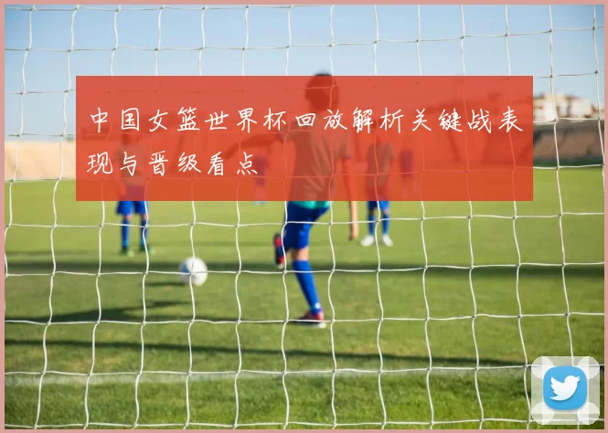 中国女篮世界杯回放解析关键战表现与晋级看点