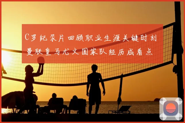 C罗纪录片回顾职业生涯关键时刻 曼联皇马尤文国家队经历成看点