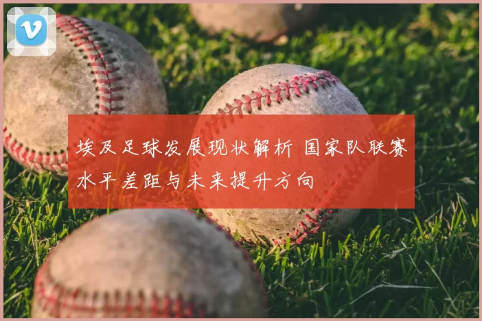 埃及足球发展现状解析 国家队联赛水平差距与未来提升方向