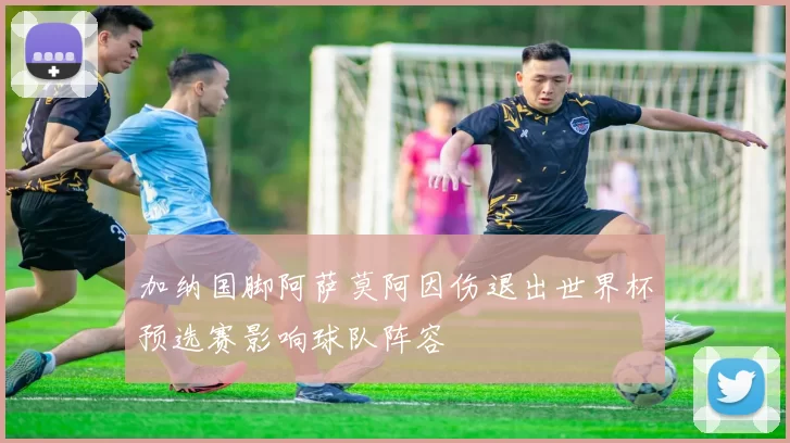 加纳国脚阿萨莫阿因伤退出世界杯预选赛影响球队阵容