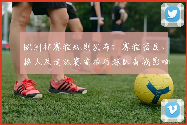 欧洲杯赛程规则发布：赛程密度、换人及淘汰赛安排对球队备战影响