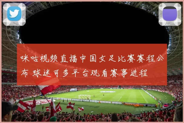咪咕视频直播中国女足比赛赛程公布 球迷可多平台观看赛事进程