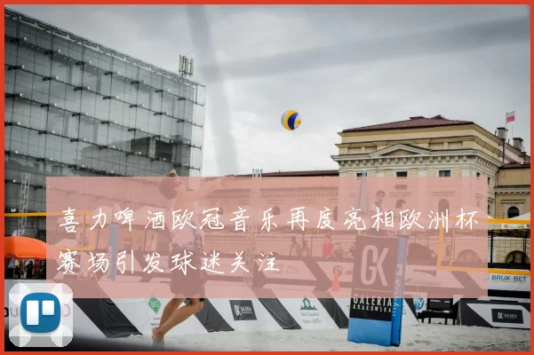 喜力啤酒欧冠音乐再度亮相欧洲杯赛场引发球迷关注