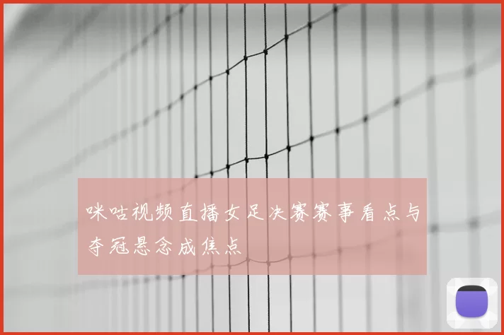 咪咕视频直播女足决赛赛事看点与夺冠悬念成焦点