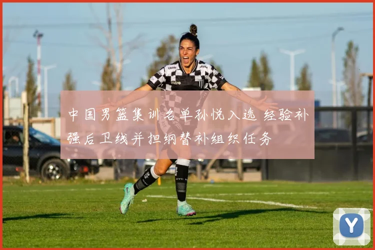 中国男篮集训名单孙悦入选 经验补强后卫线并担纲替补组织任务