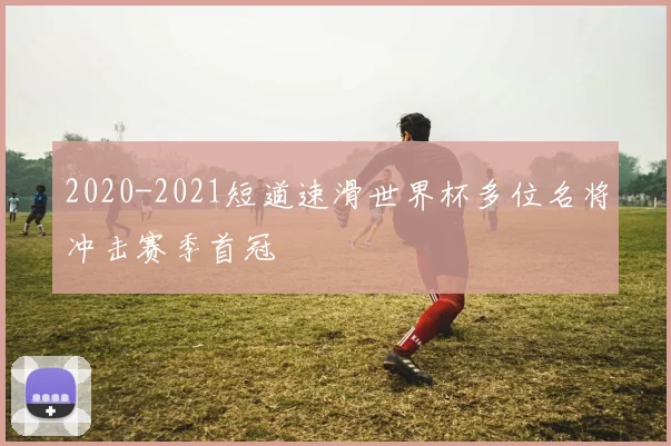 2020-2021短道速滑世界杯多位名将冲击赛季首冠