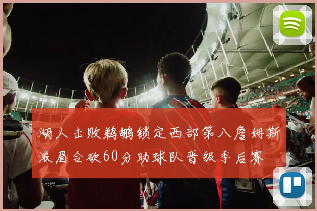 湖人击败鹈鹕锁定西部第八詹姆斯浓眉合砍60分助球队晋级季后赛