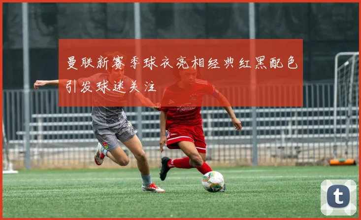 曼联新赛季球衣亮相经典红黑配色引发球迷关注