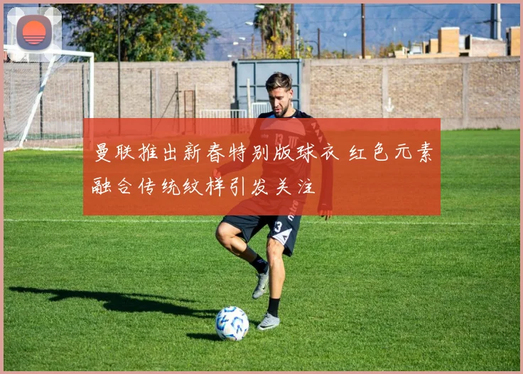 曼联推出新春特别版球衣 红色元素融合传统纹样引发关注