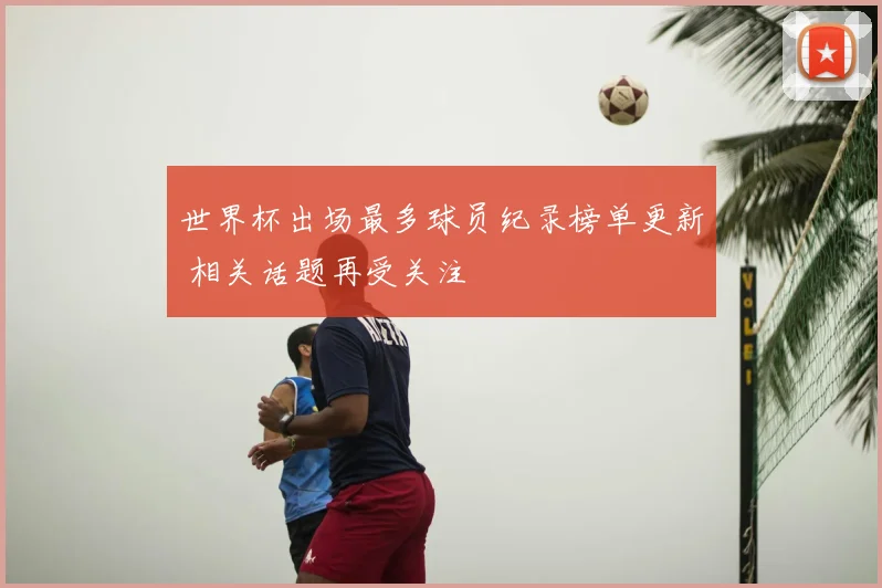 世界杯出场最多球员纪录榜单更新 相关话题再受关注