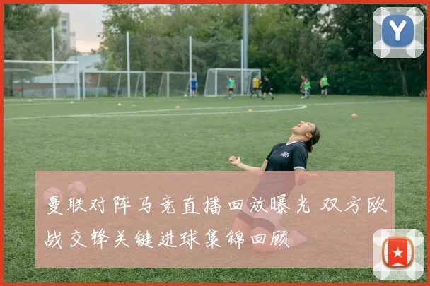 曼联对阵马竞直播回放曝光 双方欧战交锋关键进球集锦回顾