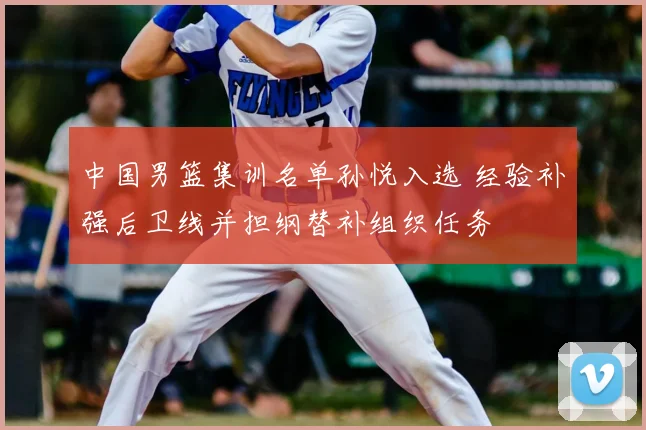 中国男篮集训名单孙悦入选 经验补强后卫线并担纲替补组织任务