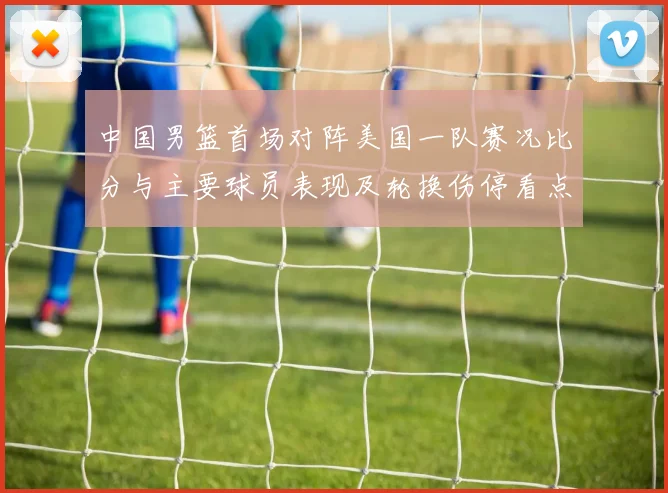 中国男篮首场对阵美国一队赛况比分与主要球员表现及轮换伤停看点