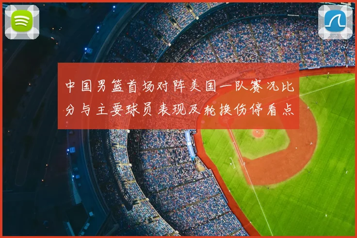 中国男篮首场对阵美国一队赛况比分与主要球员表现及轮换伤停看点