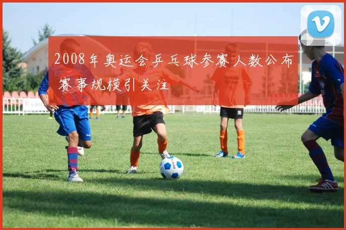 2008年奥运会乒乓球参赛人数公布 赛事规模引关注